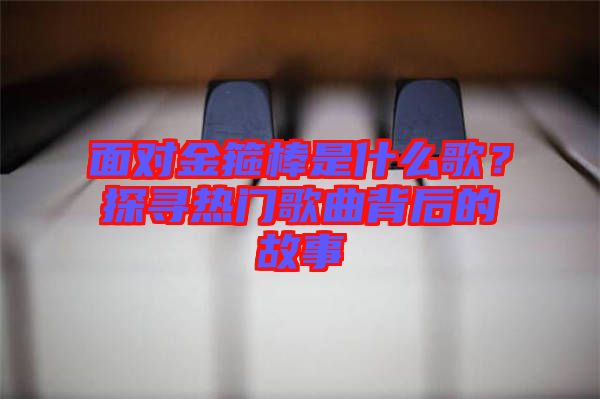 面對金箍棒是什么歌？探尋熱門歌曲背后的故事