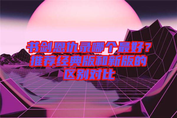 書劍恩仇錄哪個最好？推薦經典版和新版的區別對比