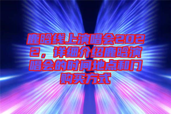 鹿晗線上演唱會2022，詳細介紹鹿晗演唱會的時間地點和門購買方式