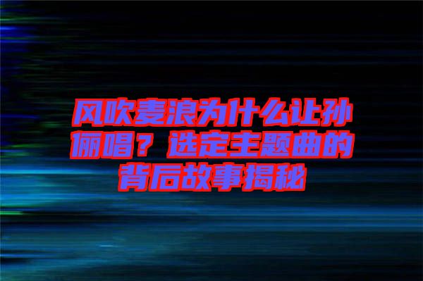 風吹麥浪為什么讓孫儷唱？選定主題曲的背后故事揭秘