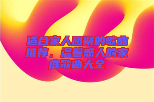 適合家人團聚的歌曲推薦，溫馨感人的家庭歌曲大全