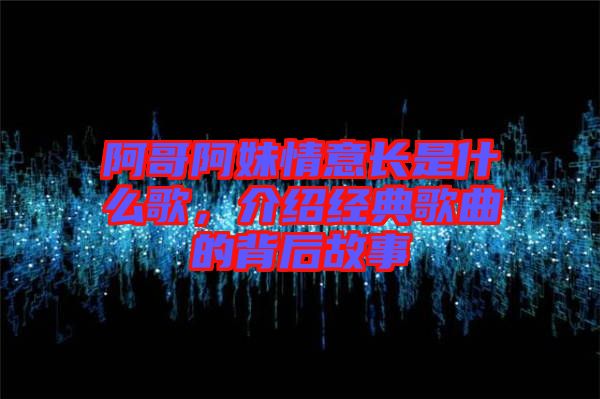 阿哥阿妹情意長是什么歌，介紹經典歌曲的背后故事