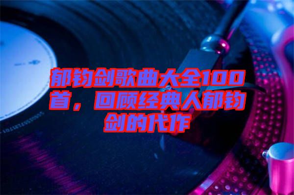 郁鈞劍歌曲大全100首，回顧經典人郁鈞劍的代作