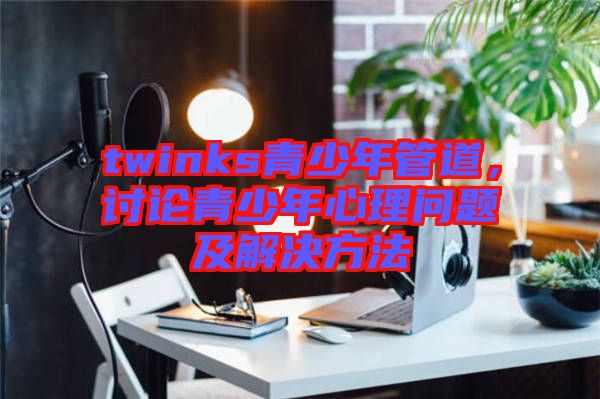 twinks青少年管道，討論青少年心理問題及解決方法